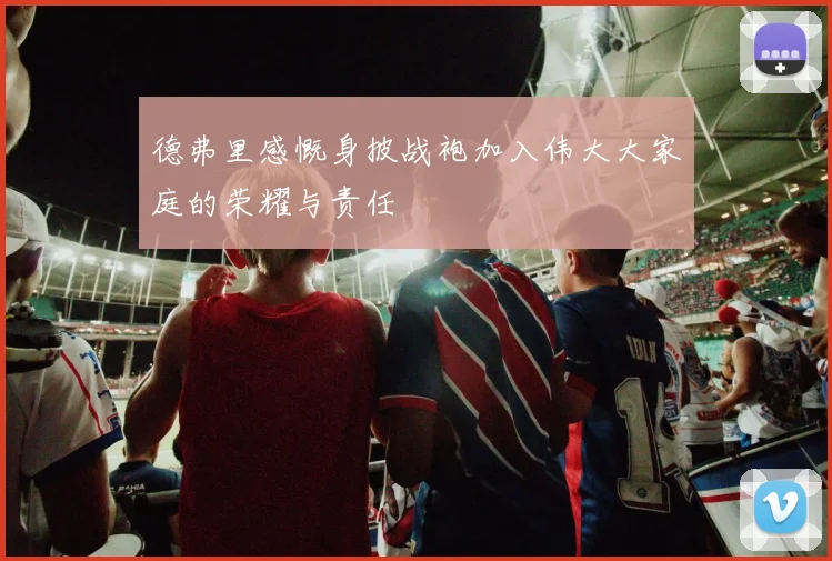 德弗里感慨身披战袍加入伟大大家庭的荣耀与责任