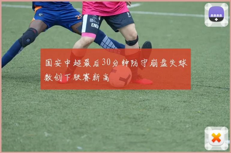 国安中超最后30分钟防守崩盘失球数创下联赛新高