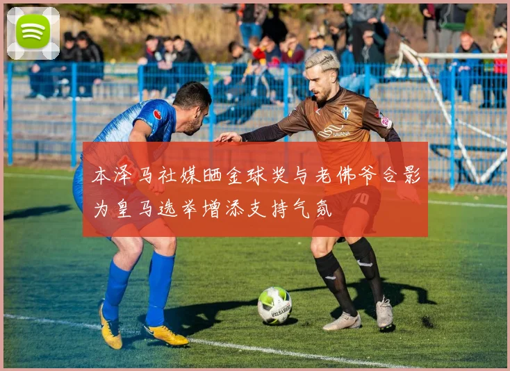 本泽马社媒晒金球奖与老佛爷合影为皇马选举增添支持气氛
