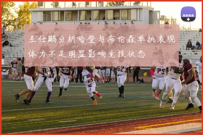 王仕鹏分析哈登与布伦森单挑表现体力不足明显影响竞技状态