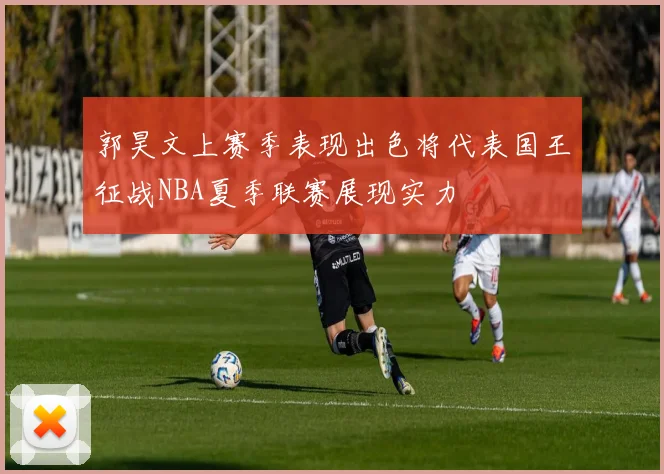 郭昊文上赛季表现出色将代表国王征战NBA夏季联赛展现实力