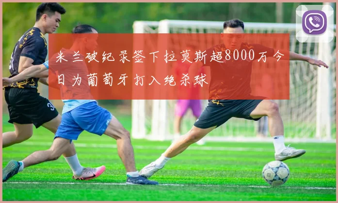 米兰破纪录签下拉莫斯超8000万今日为葡萄牙打入绝杀球