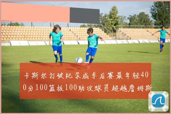 卡斯尔打破纪录成季后赛最年轻400分100篮板100助攻球员超越詹姆斯荣耀时刻