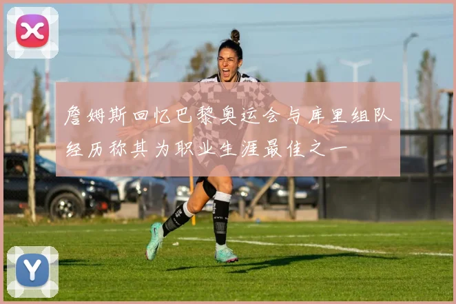 詹姆斯回忆巴黎奥运会与库里组队经历称其为职业生涯最佳之一