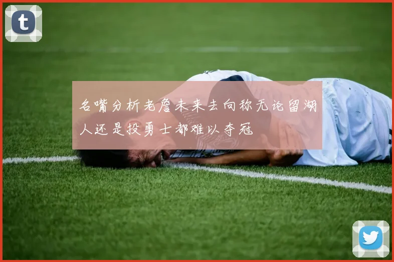 名嘴分析老詹未来去向称无论留湖人还是投勇士都难以夺冠