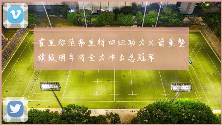 霍里称范弗里特回归助力火箭重整旗鼓明年将全力冲击总冠军
