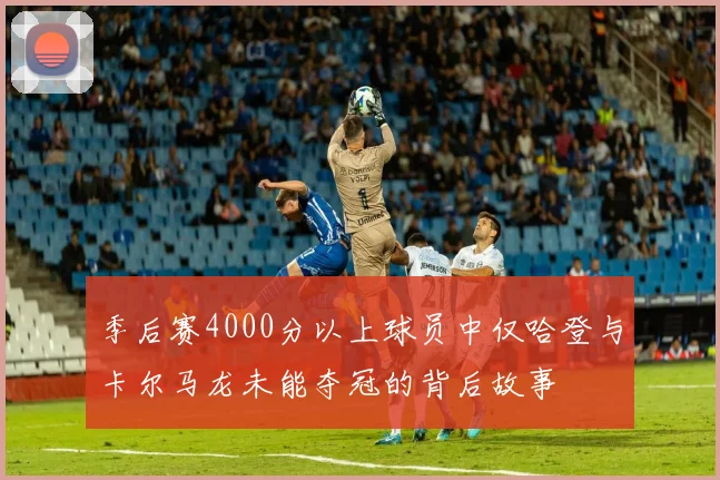 季后赛4000分以上球员中仅哈登与卡尔马龙未能夺冠的背后故事