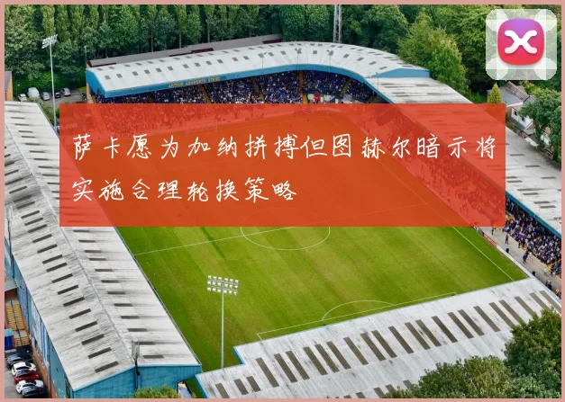 萨卡愿为加纳拼搏但图赫尔暗示将实施合理轮换策略