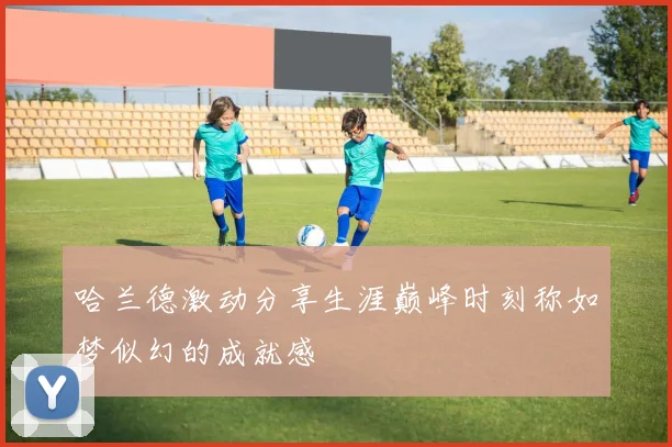 哈兰德激动分享生涯巅峰时刻称如梦似幻的成就感