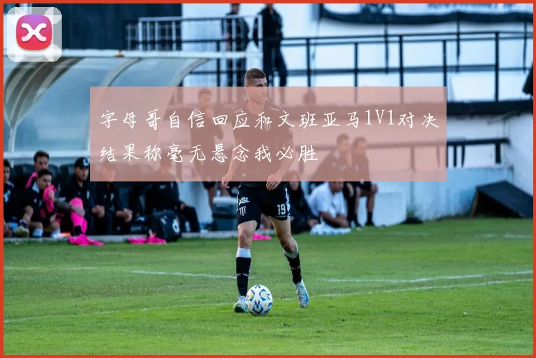 字母哥自信回应和文班亚马1V1对决结果称毫无悬念我必胜