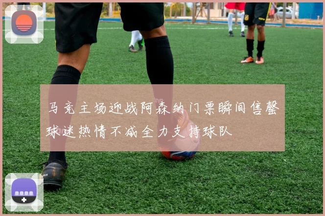 马竞主场迎战阿森纳门票瞬间售罄球迷热情不减全力支持球队