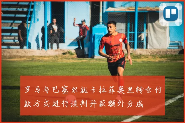 罗马与巴塞尔就卡拉菲奥里转会付款方式进行谈判并获额外分成