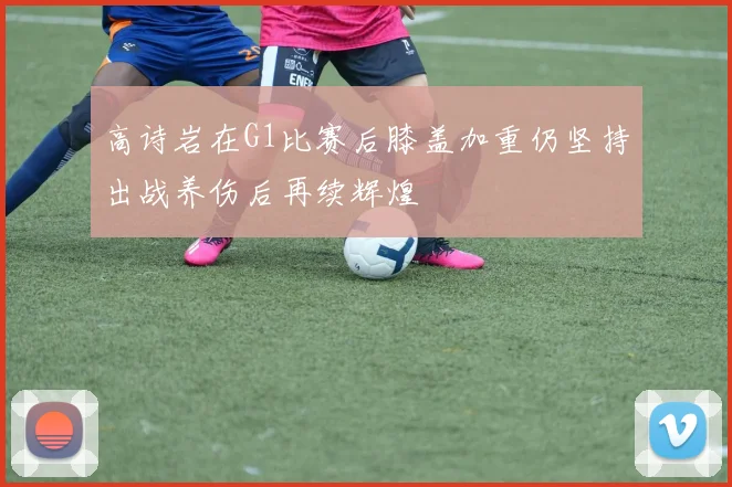 高诗岩在G1比赛后膝盖加重仍坚持出战养伤后再续辉煌