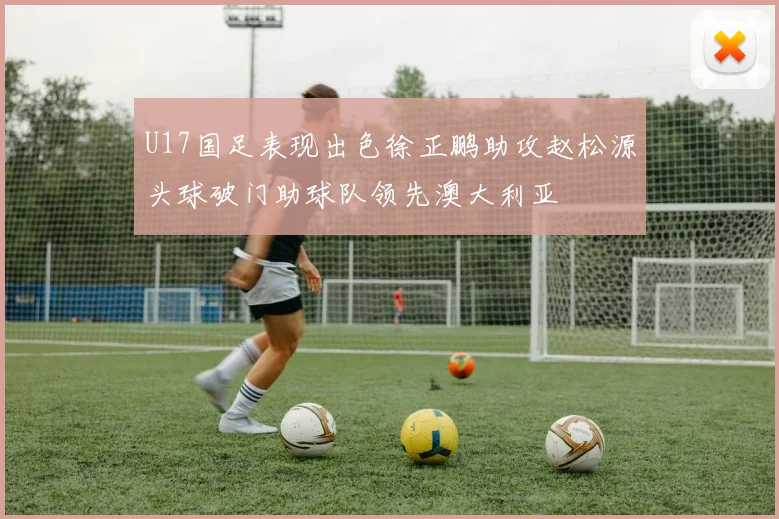 U17国足表现出色徐正鹏助攻赵松源头球破门助球队领先澳大利亚