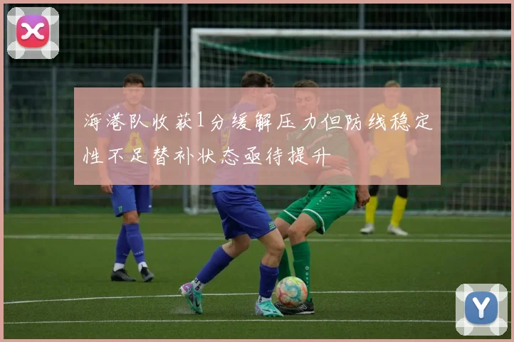 海港队收获1分缓解压力但防线稳定性不足替补状态亟待提升
