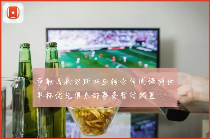 萨勒马科尔斯回应转会传闻强调世界杯优先俱乐部事务暂时搁置