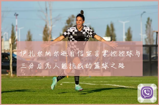 伊扎尔纳尔逊自信宣言掌控控球与三分后无人能挡我的篮球之路