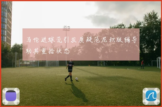 马伦进球荒引发质疑范尼积极辅导助其重拾状态