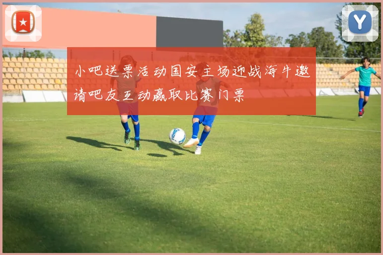 小吧送票活动国安主场迎战海牛邀请吧友互动赢取比赛门票
