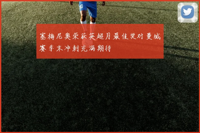 塞梅尼奥荣获英超月最佳奖对曼城赛季末冲刺充满期待